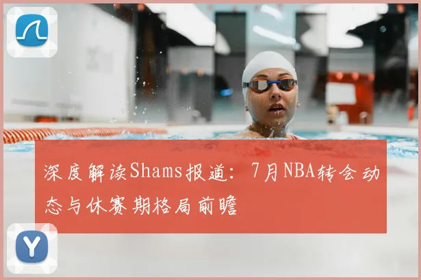 深度解读Shams报道:7月NBA转会动态与休赛期格局前瞻
