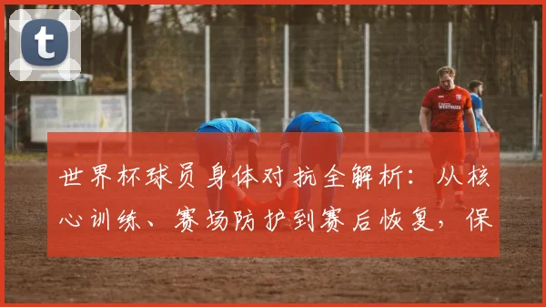 世界杯球员身体对抗全解析:从核心训练、赛场防护到赛后恢复,保持最佳状态秘诀