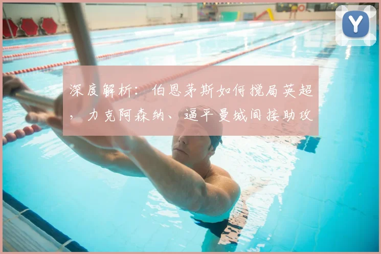深度解析：伯恩茅斯如何搅局英超，力克阿森纳、逼平曼城间接助攻冠军归属