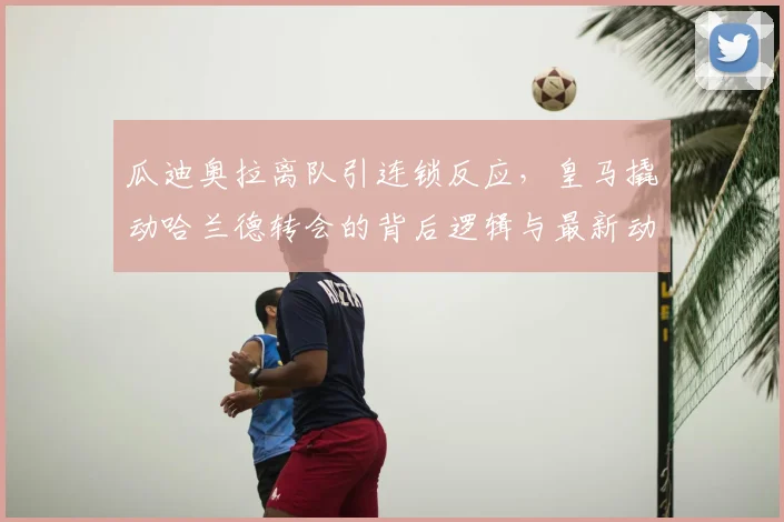 瓜迪奥拉离队引连锁反应,皇马撬动哈兰德转会的背后逻辑与最新动态分析