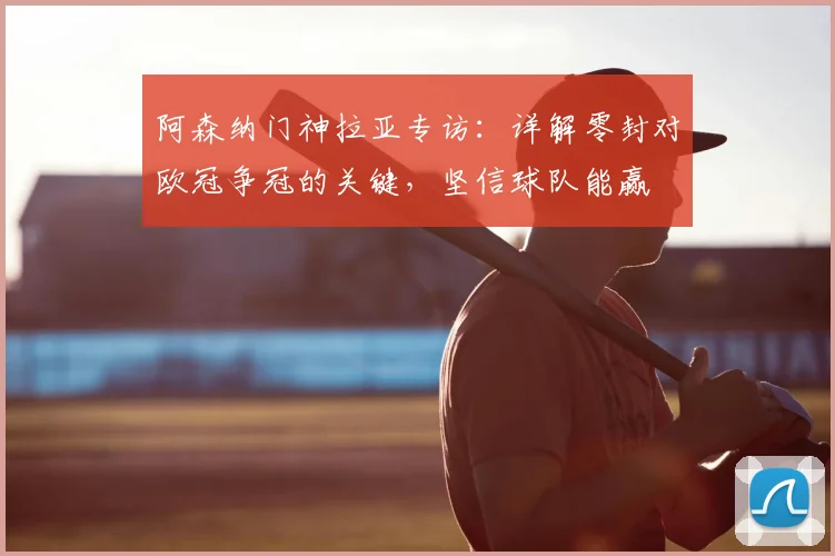 阿森纳门神拉亚专访:详解零封对欧冠争冠的关键,坚信球队能赢