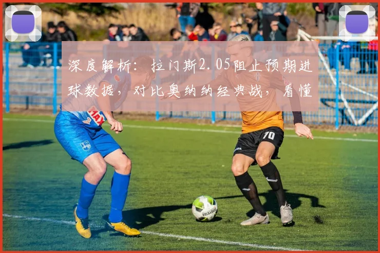 深度解析:拉门斯2.05阻止预期进球数据,对比奥纳纳经典战,看懂现代门将新标准