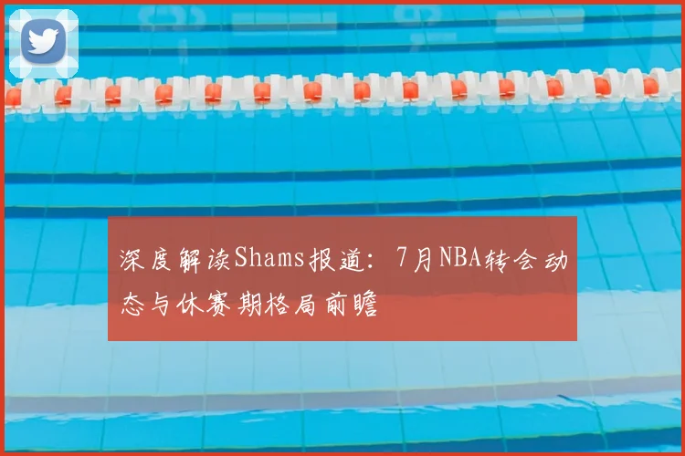 深度解读Shams报道：7月NBA转会动态与休赛期格局前瞻