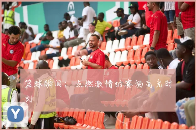 篮球瞬间:点燃激情的赛场高光时刻